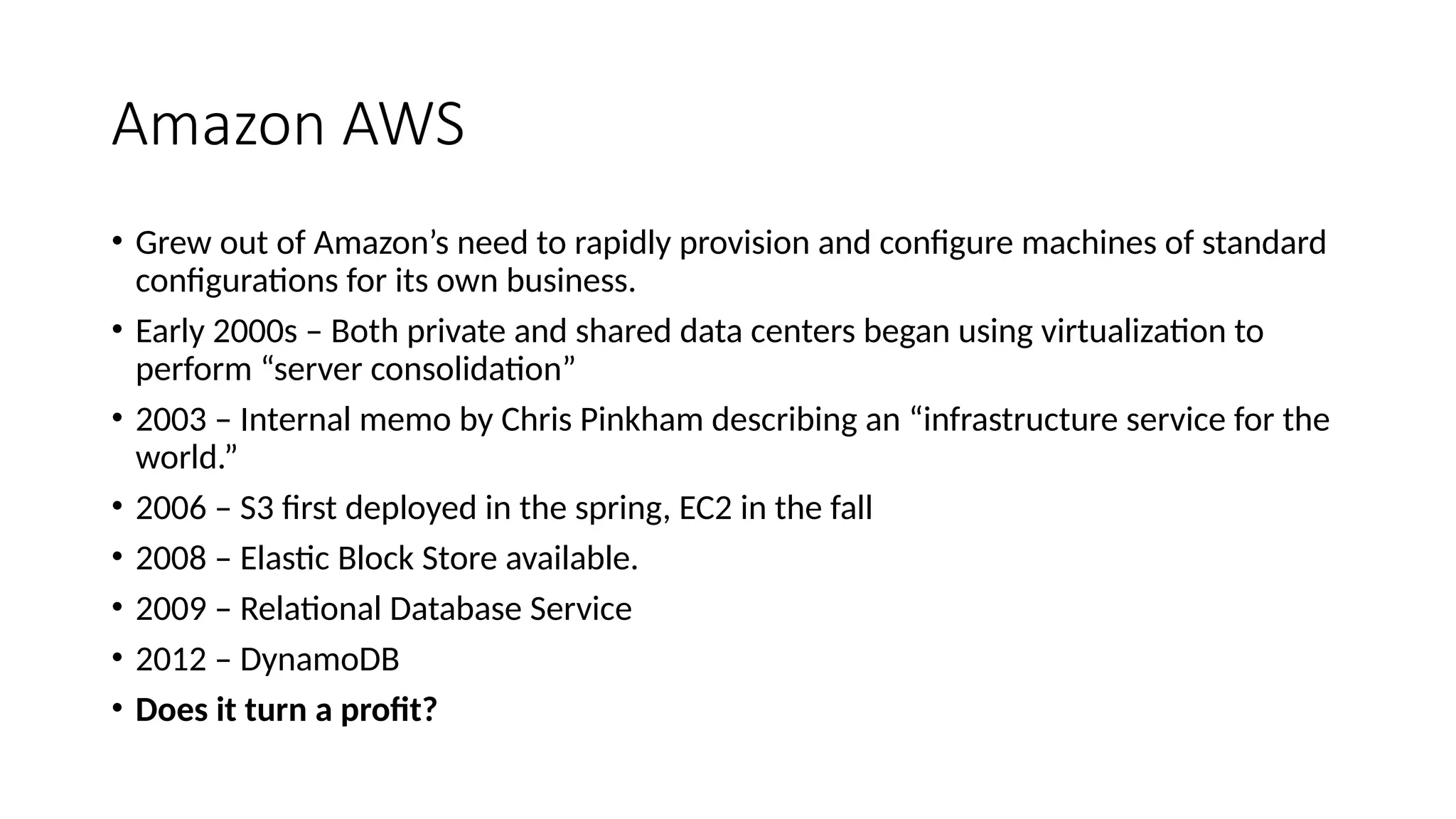 Amazon AWS
• Grew out of Amazon’s need to rapidly provision and configure machines of standard
configurations for its own business.
• Early 2000s – Both private and shared data centers began using virtualization to
perform “server consolidation”
• 2003 – Internal memo by Chris Pinkham describing an “infrastructure service for the
world.”
• 2006 – S3 first deployed in the spring, EC2 in the fall
• 2008 – Elastic Block Store available.
• 2009 – Relational Database Service
• 2012 – DynamoDB
• Does it turn a profit?
 