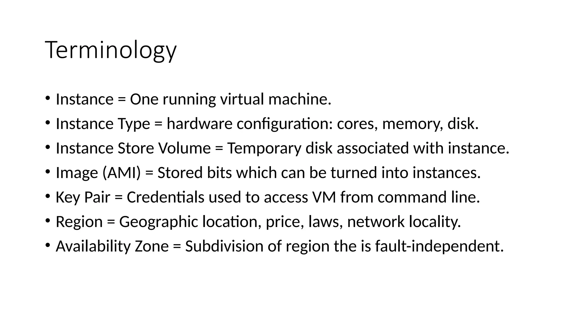 Terminology
• Instance = One running virtual machine.
• Instance Type = hardware configuration: cores, memory, disk.
• Instance Store Volume = Temporary disk associated with instance.
• Image (AMI) = Stored bits which can be turned into instances.
• Key Pair = Credentials used to access VM from command line.
• Region = Geographic location, price, laws, network locality.
• Availability Zone = Subdivision of region the is fault-independent.
 
