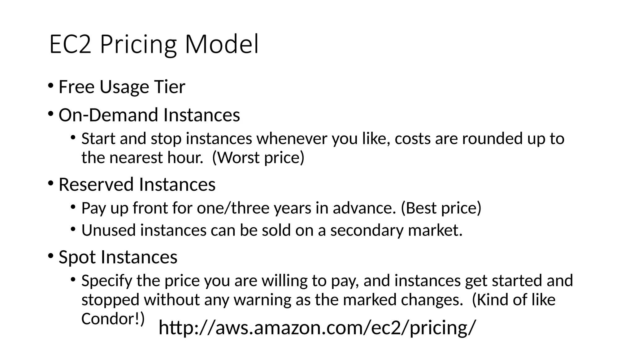 EC2 Pricing Model
• Free Usage Tier
• On-Demand Instances
• Start and stop instances whenever you like, costs are rounded up to
the nearest hour. (Worst price)
• Reserved Instances
• Pay up front for one/three years in advance. (Best price)
• Unused instances can be sold on a secondary market.
• Spot Instances
• Specify the price you are willing to pay, and instances get started and
stopped without any warning as the marked changes. (Kind of like
Condor!)
http://aws.amazon.com/ec2/pricing/
 