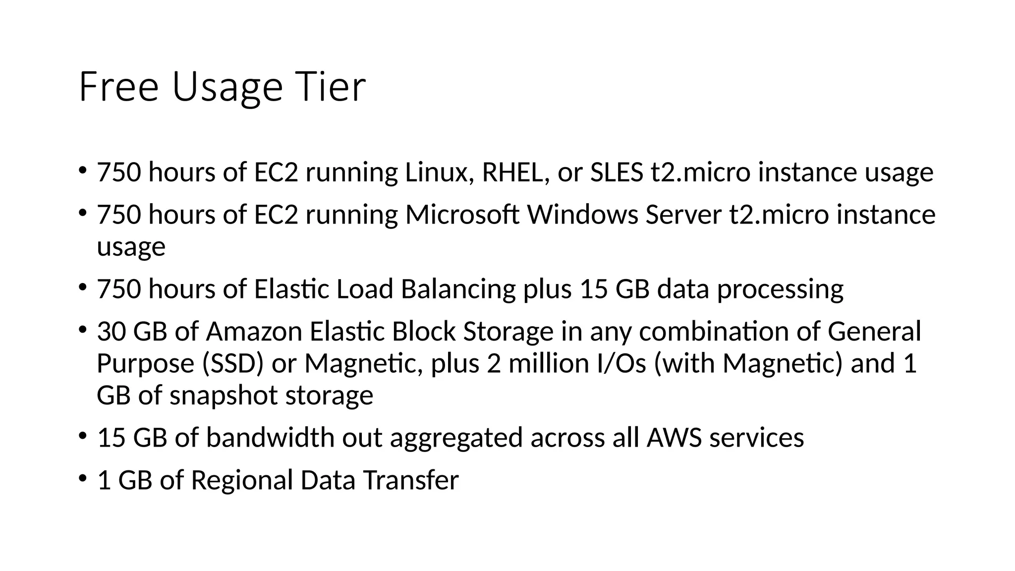 Free Usage Tier
• 750 hours of EC2 running Linux, RHEL, or SLES t2.micro instance usage
• 750 hours of EC2 running Microsoft Windows Server t2.micro instance
usage
• 750 hours of Elastic Load Balancing plus 15 GB data processing
• 30 GB of Amazon Elastic Block Storage in any combination of General
Purpose (SSD) or Magnetic, plus 2 million I/Os (with Magnetic) and 1
GB of snapshot storage
• 15 GB of bandwidth out aggregated across all AWS services
• 1 GB of Regional Data Transfer
 