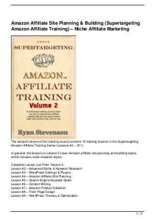 Amazon Affiliate Site Planning & Building (Supertargeting
Amazon Affiliate Training) – Niche Affiliate Marketing




The second volume of this training course contains 10 training lessons in the Supertargeting
Amazon Affiliate Training Series (Lessons #2 – #11).

In general, the lessons in volume 2 cover Amazon affiliate site planning and building topics,
which includes niche research topics.

Complete Lesson List From Volume 2:
Lesson #2 – Advanced Niche & Keyword Research
Lesson #3 – WordPress Settings & Plugins
Lesson #4 – Amazon Affiliate Site Planning
Lesson #5 – Search Engine Keyword Spam
Lesson #6 – Content Writing
Lesson #7 – Amazon Product Selection
Lesson #8 – Front Page Design
Lesson #9 – WordPress Themes & Optimization




                                                                                            1/3
 