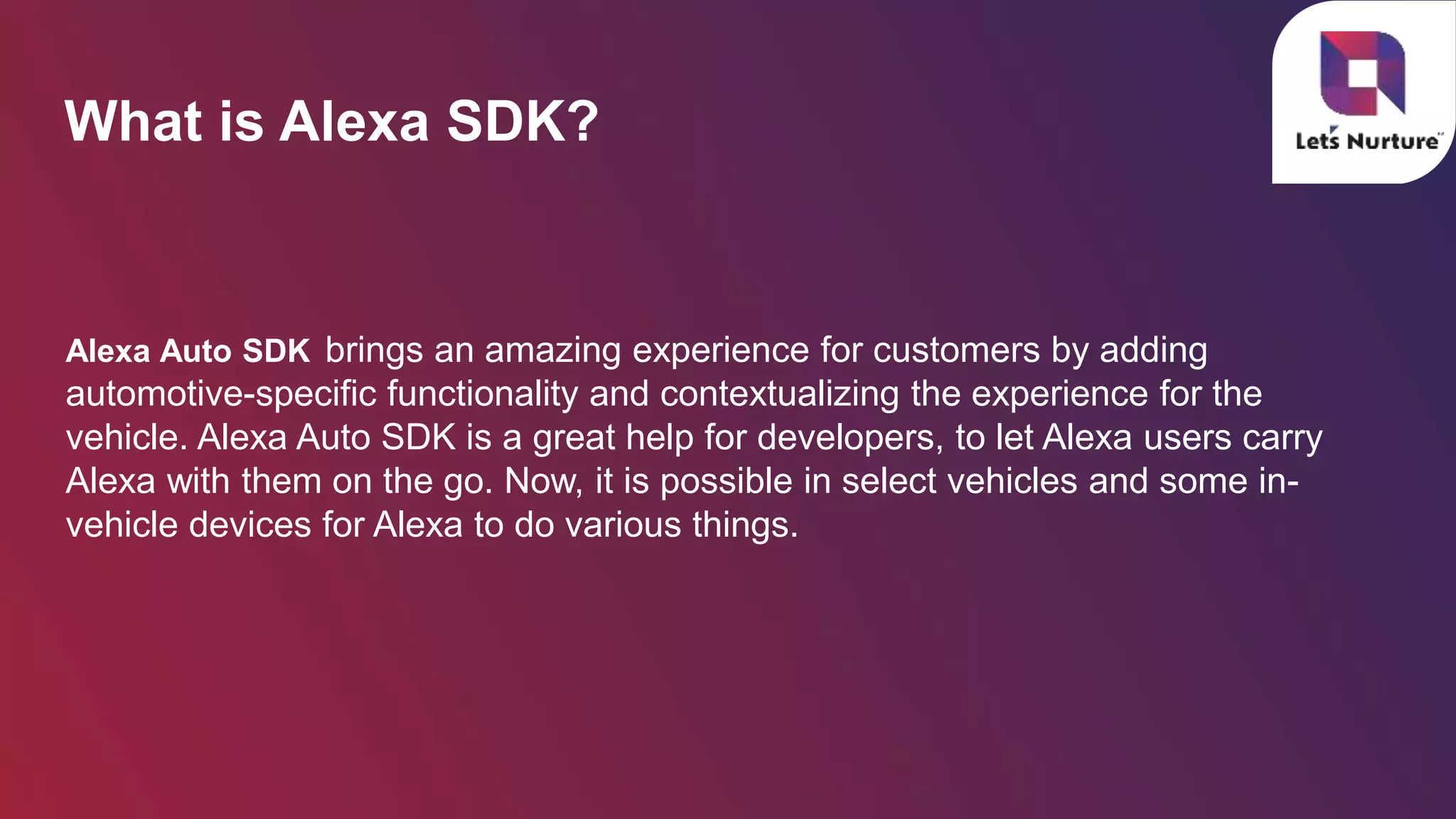 What is Alexa SDK?
Alexa Auto SDK brings an amazing experience for customers by adding
automotive-specific functionality and contextualizing the experience for the
vehicle. Alexa Auto SDK is a great help for developers, to let Alexa users carry
Alexa with them on the go. Now, it is possible in select vehicles and some in-
vehicle devices for Alexa to do various things. 