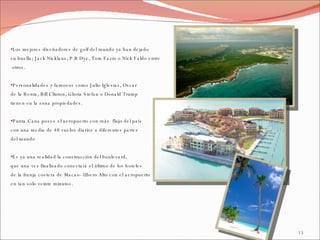 Los mejores diseñadores de golf del mundo ya han dejado  su huella; Jack Nicklaus, P.B Dye, Tom Fazio o Nick Faldo entre otros. Personalidades y famosos como Julio Iglesias, Oscar  de la Renta, Bill Clinton, Gloria Stefan o Donald Trump  tienen en la zona propiedades. Punta Cana posee el aeropuerto con más  flujo del país  con una media de 40 vuelos diarios a diferentes partes  del mundo Es ya una realidad la construcción del boulevard,  que una vez finalizado conectará el último de los hoteles  de la franja costera de Macao- Ubero Alto con el aeropuerto  en tan solo veinte minutos. 
