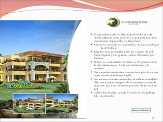El legendario estilo de vida de Jack Nicklaus está siendo utilizado como modelo a seguir para construir experiencias inigualables en Cap Cana Novedoso concepto de condominios de lujo creado por  Jack Nicklaus Situado sobre un farallón entre los campos de golf Punta Espada y Las Iguanas ambos diseñados por Nicklaus 98 lujosos condominios divididos en 70 apartamentos de dos habitaciones, 14 de una habitación y 14 estudios  Una exquisita arquitectura con piscinas privadas y una espectacular vista al mar Caribe  Los mismos estarán conectados al edificio central del club, con servicio completo de restaurante, centro de negocios, spa e instalaciones privadas de práctica de golf Golden Bear Lodge cumple el sueño de los golfistas más apasionados 