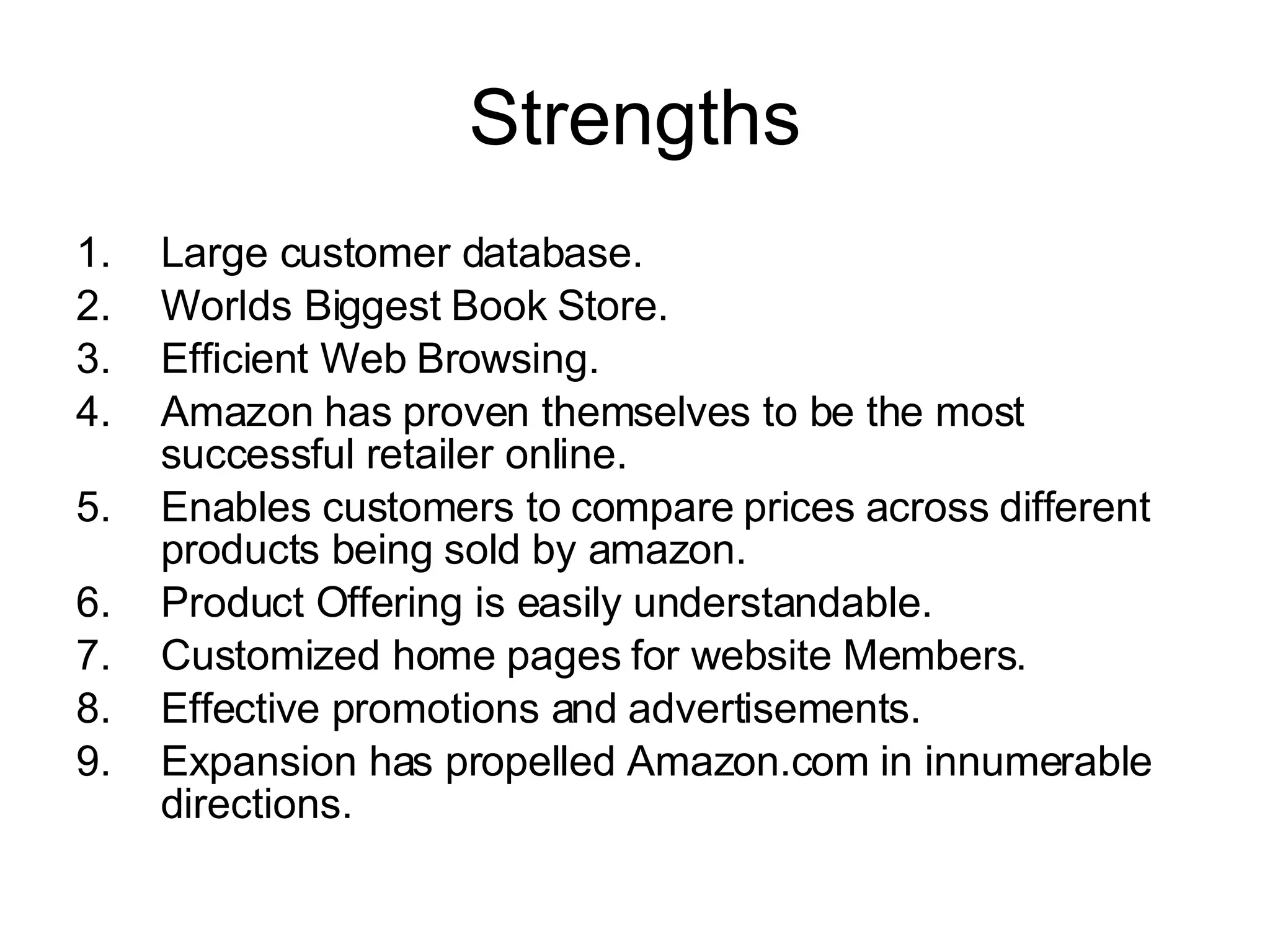 Strengths Large customer database. Worlds Biggest Book Store. Efficient Web Browsing. Amazon has proven themselves to be the most successful retailer online. Enables customers to compare prices across different products being sold by amazon. Product Offering is easily understandable. Customized home pages for website Members. Effective promotions and advertisements. Expansion has propelled Amazon.com in innumerable directions.   