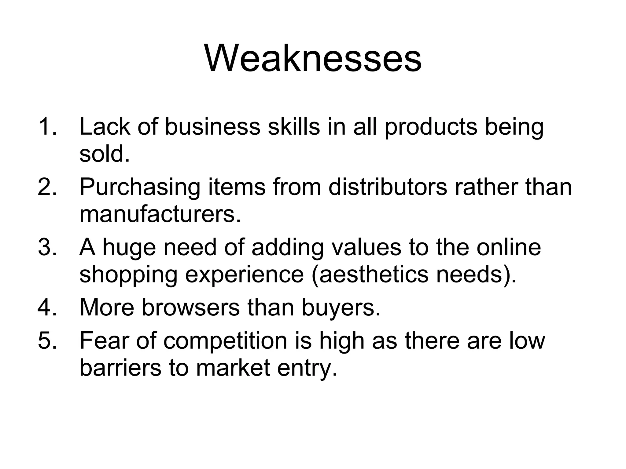 Weaknesses Lack of business skills in all products being sold .  Purchasing items from distributors rather than manufacturers. A huge need of adding values to the online shopping experience (aesthetics needs). More browsers than buyers. Fear of competition is high as there are low barriers to market entry.  