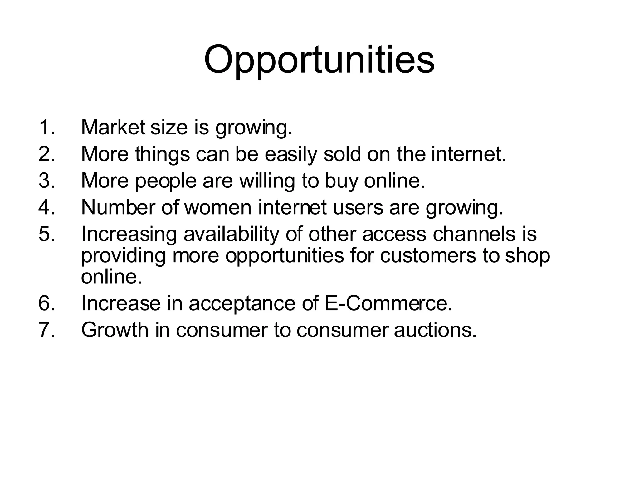 Opportunities Market size is growing. More things can be easily sold on the internet. More people are willing to buy online. Number of women internet users are growing. Increasing availability of other access channels is providing more opportunities for customers to shop online.   Increase in acceptance of E-Commerce.  Growth in consumer to consumer auctions. 