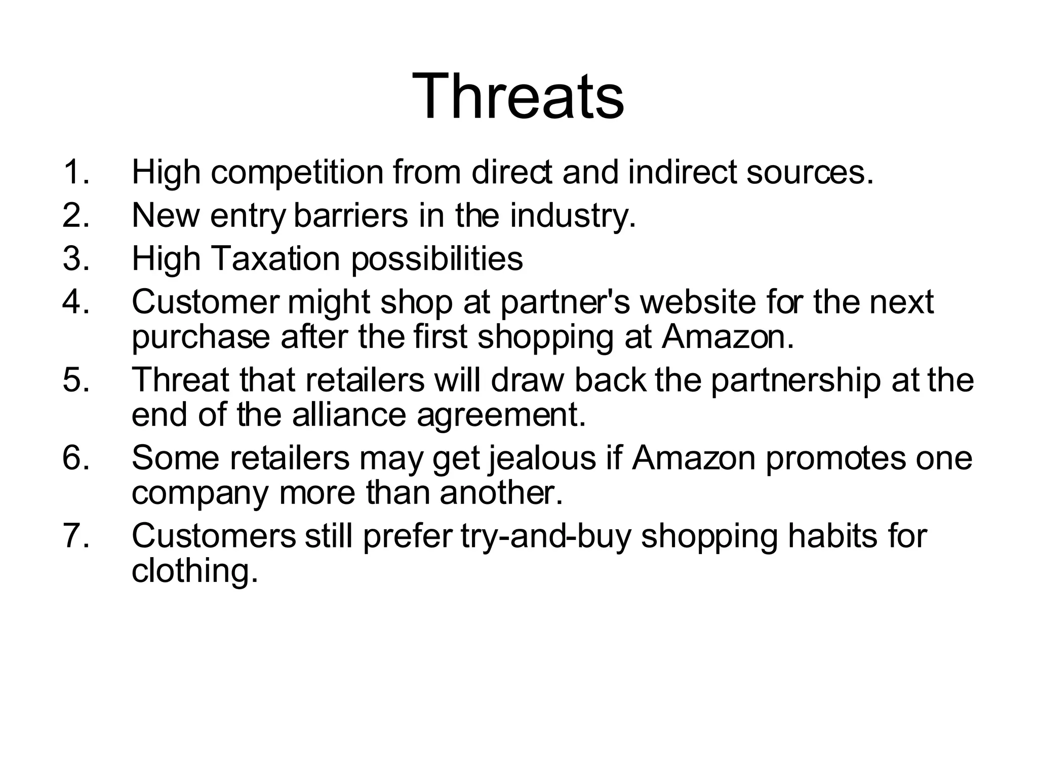 Threats High competition from direct and indirect sources. New entry barriers in the industry. High Taxation possibilities Customer might shop at partner's website for the next purchase after the first shopping at Amazon.  Threat that retailers will draw back the partnership at the end of the alliance agreement.  Some retailers may get jealous if Amazon promotes one company more than another. Customers still prefer try-and-buy shopping habits for clothing. 