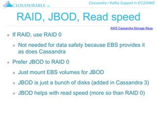 Cassandra / Kafka Support in EC2/AWS
™
RAID, JBOD, Read speed
❖ If RAID, use RAID 0
❖ Not needed for data safety because EBS provides it
as does Cassandra
❖ Prefer JBOD to RAID 0
❖ Just mount EBS volumes for JBOD
❖ JBOD is just a bunch of disks (added in Cassandra 3)
❖ JBOD helps with read speed (more so than RAID 0)
AWS Cassandra Storage Reqs.
 