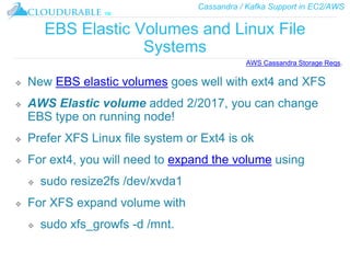 Cassandra / Kafka Support in EC2/AWS
™
EBS Elastic Volumes and Linux File
Systems
❖ New EBS elastic volumes goes well with ext4 and XFS
❖ AWS Elastic volume added 2/2017, you can change
EBS type on running node!
❖ Prefer XFS Linux file system or Ext4 is ok
❖ For ext4, you will need to expand the volume using
❖ sudo resize2fs /dev/xvda1
❖ For XFS expand volume with
❖ sudo xfs_growfs -d /mnt.
AWS Cassandra Storage Reqs.
 
