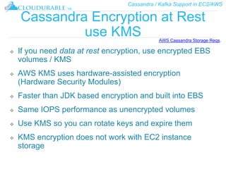 Cassandra / Kafka Support in EC2/AWS
™
Cassandra Encryption at Rest
use KMS
❖ If you need data at rest encryption, use encrypted EBS
volumes / KMS
❖ AWS KMS uses hardware-assisted encryption
(Hardware Security Modules)
❖ Faster than JDK based encryption and built into EBS
❖ Same IOPS performance as unencrypted volumes
❖ Use KMS so you can rotate keys and expire them
❖ KMS encryption does not work with EC2 instance
storage
AWS Cassandra Storage Reqs.
 