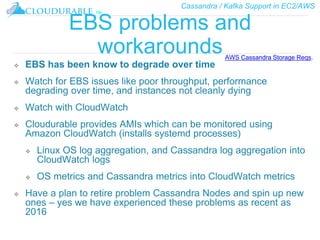 Cassandra / Kafka Support in EC2/AWS
™
EBS problems and
workarounds
❖ EBS has been know to degrade over time
❖ Watch for EBS issues like poor throughput, performance
degrading over time, and instances not cleanly dying
❖ Watch with CloudWatch
❖ Cloudurable provides AMIs which can be monitored using
Amazon CloudWatch (installs systemd processes)
❖ Linux OS log aggregation, and Cassandra log aggregation into
CloudWatch logs
❖ OS metrics and Cassandra metrics into CloudWatch metrics
❖ Have a plan to retire problem Cassandra Nodes and spin up new
ones – yes we have experienced these problems as recent as
2016
AWS Cassandra Storage Reqs.
 