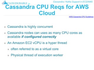 Cassandra / Kafka Support in EC2/AWS
™
Cassandra CPU Reqs for AWS
Cloud
❖ Cassandra is highly concurrent
❖ Cassandra nodes can uses as many CPU cores as
available if configured correctly
❖ An Amazon EC2 vCPU is a hyper thread
❖ often referred to as a virtual core
❖ Physical thread of execution worker
AWS Cassandra CPU Guidelines
 