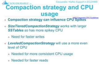 Cassandra / Kafka Support in EC2/AWS
™
Compaction strategy and CPU
usage
❖ Compaction strategy can influence CPU Spikes
❖ SizeTieredCompactionStrategy works with larger
SSTables so has more spikey CPU
❖ Need for faster writes
❖ LeveledCompactionStrategy will use a more even
level of CPU
❖ Needed for more consistent CPU usage
❖ Needed for faster reads
AWS Cassandra CPU Guidelines
 