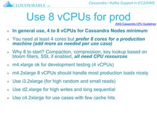 Cassandra / Kafka Support in EC2/AWS
™
Use 8 vCPUs for prod
❖ In general use, 4 to 8 vCPUs for Cassandra Nodes minimum
❖ You need at least 4 cores but prefer 8 cores for a production
machine (add more as needed per use case)
❖ Why 8 to start? Compaction, compression, key lookup based on
bloom filters, SSL if enabled, all need CPU resources
❖ m4.xlarge ok for development testing (4 vCPUs)
❖ m4.2xlarge 8 vCPUs should handle most production loads nicely
❖ Use i3.2xlarge (for high random and small reads)
❖ Use d2.xlarge for high writes and long sequential
❖ Use c4.2xlarge for use cases with few cache hits
AWS Cassandra CPU Guidelines
 