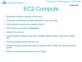 Cassandra / Kafka Support in EC2/AWS
™
EC2 Compute
❖ Resizable compute capacity in the cloud
❖ Compute: computational power needed for your use case
❖ Add compute resources as needed (IaaS)
❖ EC2 allows you to launch instances
❖ instance is a server
❖ install whatever software you need: NGINX, Apache httpd, Cassandra, Kafka,
etc.
❖ Pay for compute power that you use
❖ Different instance types with various ranges of CPU, RAM, IO, and networking
power
❖ Pay for compute resources by hour or longer
Amazon EC2
 