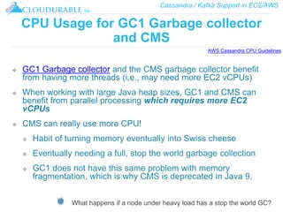 Cassandra / Kafka Support in EC2/AWS
™
CPU Usage for GC1 Garbage collector
and CMS
❖ GC1 Garbage collector and the CMS garbage collector benefit
from having more threads (i.e., may need more EC2 vCPUs)
❖ When working with large Java heap sizes, GC1 and CMS can
benefit from parallel processing which requires more EC2
vCPUs
❖ CMS can really use more CPU!
❖ Habit of turning memory eventually into Swiss cheese
❖ Eventually needing a full, stop the world garbage collection
❖ GC1 does not have this same problem with memory
fragmentation, which is why CMS is deprecated in Java 9.
What happens if a node under heavy load has a stop the world GC?
AWS Cassandra CPU Guidelines
 