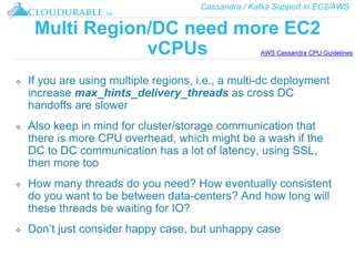 Cassandra / Kafka Support in EC2/AWS
™
Multi Region/DC need more EC2
vCPUs
❖ If you are using multiple regions, i.e., a multi-dc deployment
increase max_hints_delivery_threads as cross DC
handoffs are slower
❖ Also keep in mind for cluster/storage communication that
there is more CPU overhead, which might be a wash if the
DC to DC communication has a lot of latency, using SSL,
then more too
❖ How many threads do you need? How eventually consistent
do you want to be between data-centers? And how long will
these threads be waiting for IO?
❖ Don’t just consider happy case, but unhappy case
AWS Cassandra CPU Guidelines
 