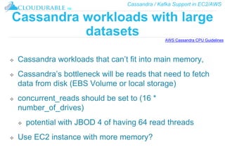 Cassandra / Kafka Support in EC2/AWS
™
Cassandra workloads with large
datasets
❖ Cassandra workloads that can’t fit into main memory,
❖ Cassandra’s bottleneck will be reads that need to fetch
data from disk (EBS Volume or local storage)
❖ concurrent_reads should be set to (16 *
number_of_drives)
❖ potential with JBOD 4 of having 64 read threads
❖ Use EC2 instance with more memory?
AWS Cassandra CPU Guidelines
 