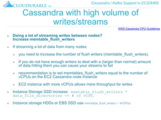 Cassandra / Kafka Support in EC2/AWS
™
Cassandra with high volume of
writes/streams
❖ Doing a lot of streaming writes between nodes?
Increase memtable_flush_writers
❖ If streaming a lot of data from many nodes
❖ you need to increase the number of flush writers (memtable_flush_writers).
❖ If you do not have enough writers to deal with a (larger than normal) amount
of data hitting them you can cause your streams to fail
❖ recommendation is to set memtables_flush_writers equal to the number of
vCPUs on the EC2 Cassandra node instance
❖ EC2 instance with more vCPUs allows more throughput for writes
❖ Instance Storage SSD increase: memtable_flush_writers *
data_file_directories <= # of vCPU.
❖ Instance storage HDDs or EBS SSD use memtable_flush_writers = #vCPUs
AWS Cassandra CPU Guidelines
 