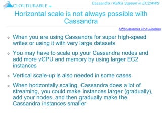 Cassandra / Kafka Support in EC2/AWS
™
Horizontal scale is not always possible with
Cassandra
❖ When you are using Cassandra for super high-speed
writes or using it with very large datasets
❖ You may have to scale up your Cassandra nodes and
add more vCPU and memory by using larger EC2
instances
❖ Vertical scale-up is also needed in some cases
❖ When horizontally scaling, Cassandra does a lot of
streaming, you could make instances larger (gradually),
add your nodes, and then gradually make the
Cassandra instances smaller
AWS Cassandra CPU Guidelines
 