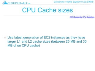 Cassandra / Kafka Support in EC2/AWS
™
CPU Cache sizes
❖ Use latest generation of EC2 instances as they have
larger L1 and L2 cache sizes (between 25 MB and 30
MB of on CPU cache)
AWS Cassandra CPU Guidelines
 