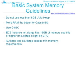 Cassandra / Kafka Support in EC2/AWS
™
Basic System Memory
Guidelines
❖ Do not use less than 8GB JVM Heap
❖ More RAM the better for Cassandra
❖ Use G1GC
❖ EC2 instance m4.xlarge has 16GB of memory use this
or higher (m4.xlarge is light on CPU)
❖ i2.xlarge and d2.xlarge exceed min memory
requirements
AWS Cassandra System Memory Guidelines
 