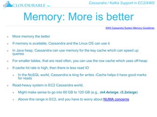 Cassandra / Kafka Support in EC2/AWS
™
Memory: More is better
❖ More memory the better
❖ If memory is available, Cassandra and the Linux OS can use it
❖ In Java heap, Cassandra can use memory for the key cache which can speed up
queries
❖ For smaller tables, that are read often, you can use the row cache which uses off-heap
❖ If cache hit rate is high, then there is less read IO
❖ In the NoSQL world, Cassandra is king for writes -Cache helps it have good marks
for reads
❖ Read-heavy system in EC2 Cassandra world,
❖ Might make sense to go into 60 GB to 120 GB (e.g., m4.4xlarge, i3.2xlarge)
❖ Above this range in EC2, and you have to worry about NUMA concerns
AWS Cassandra System Memory Guidelines
 