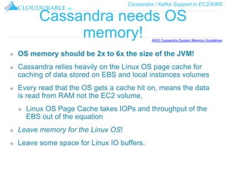 Cassandra / Kafka Support in EC2/AWS
™
Cassandra needs OS
memory!
❖ OS memory should be 2x to 6x the size of the JVM!
❖ Cassandra relies heavily on the Linux OS page cache for
caching of data stored on EBS and local instances volumes
❖ Every read that the OS gets a cache hit on, means the data
is read from RAM not the EC2 volume,
❖ Linux OS Page Cache takes IOPs and throughput of the
EBS out of the equation
❖ Leave memory for the Linux OS!
❖ Leave some space for Linux IO buffers.
AWS Cassandra System Memory Guidelines
 