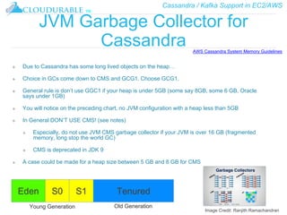 Cassandra / Kafka Support in EC2/AWS
™
JVM Garbage Collector for
Cassandra
❖ Due to Cassandra has some long lived objects on the heap…
❖ Choice in GCs come down to CMS and GCG1. Choose GCG1.
❖ General rule is don’t use GGC1 if your heap is under 5GB (some say 8GB, some 6 GB, Oracle
says under 1GB)
❖ You will notice on the preceding chart, no JVM configuration with a heap less than 5GB
❖ In General DON’T USE CMS! (see notes)
❖ Especially, do not use JVM CMS garbage collector if your JVM is over 16 GB (fragmented
memory, long stop the world GC)
❖ CMS is deprecated in JDK 9
❖ A case could be made for a heap size between 5 GB and 8 GB for CMS
AWS Cassandra System Memory Guidelines
Eden S0 S1 Tenured
Young Generation Old Generation
Image Credit: Ranjith Ramachandran
 
