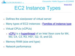 Cassandra / Kafka Support in EC2/AWS
™
EC2 Instance Types
❖ Defines the size/power of virtual server
❖ Many types of EC2 instances - Families of instance type
❖ Virtual CPUs (vCPUs)
❖ vCPU is a hyperthread of an Intel Xeon core for M4,
M3, C4, C3, R3, HS1, G2, I3, and D2.
❖ Memory RAM (size and type)
❖ Network performance
Amazon EC2
 