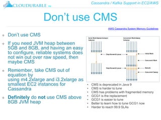 Cassandra / Kafka Support in EC2/AWS
™
Don’t use CMS
❖ Don’t use CMS
❖ If you need JVM heap between
5GB and 8GB, and having an easy
to configure, reliable systems does
not win out over raw speed, then
maybe CMS
❖ Remember, take CMS out of
equation by
using m4.2xlarge and i3.2xlarge as
smallest EC2 instances for
Cassandra
❖ Definitely do not use CMS above
8GB JVM heap
AWS Cassandra System Memory Guidelines
• CMS is deprecated in Java 9
• CMS is harder to tune
• CMS has problems with fragmented memory
• GCG1 is the replacement
• GCG1 is easier to tune
• Better to learn how to tune GCG1 now
• Harder to reach 99.9 SLAs
 