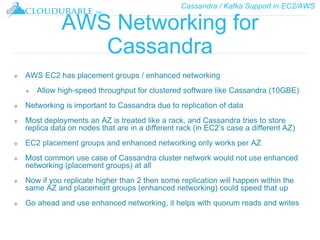Cassandra / Kafka Support in EC2/AWS
™
AWS Networking for
Cassandra
❖ AWS EC2 has placement groups / enhanced networking
❖ Allow high-speed throughput for clustered software like Cassandra (10GBE)
❖ Networking is important to Cassandra due to replication of data
❖ Most deployments an AZ is treated like a rack, and Cassandra tries to store
replica data on nodes that are in a different rack (in EC2’s case a different AZ)
❖ EC2 placement groups and enhanced networking only works per AZ
❖ Most common use case of Cassandra cluster network would not use enhanced
networking (placement groups) at all
❖ Now if you replicate higher than 2 then some replication will happen within the
same AZ and placement groups (enhanced networking) could speed that up
❖ Go ahead and use enhanced networking, it helps with quorum reads and writes
 