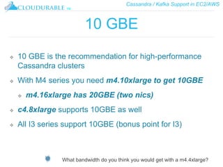 Cassandra / Kafka Support in EC2/AWS
™
10 GBE
❖ 10 GBE is the recommendation for high-performance
Cassandra clusters
❖ With M4 series you need m4.10xlarge to get 10GBE
❖ m4.16xlarge has 20GBE (two nics)
❖ c4.8xlarge supports 10GBE as well
❖ All I3 series support 10GBE (bonus point for I3)
What bandwidth do you think you would get with a m4.4xlarge?
 