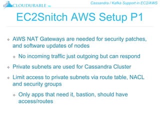 Cassandra / Kafka Support in EC2/AWS
™
EC2Snitch AWS Setup P1
❖ AWS NAT Gateways are needed for security patches,
and software updates of nodes
❖ No incoming traffic just outgoing but can respond
❖ Private subnets are used for Cassandra Cluster
❖ Limit access to private subnets via route table, NACL
and security groups
❖ Only apps that need it, bastion, should have
access/routes
 