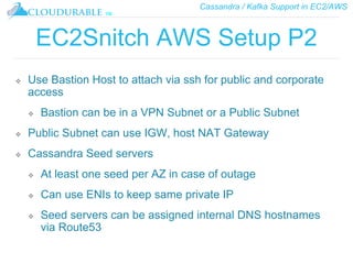 Cassandra / Kafka Support in EC2/AWS
™
EC2Snitch AWS Setup P2
❖ Use Bastion Host to attach via ssh for public and corporate
access
❖ Bastion can be in a VPN Subnet or a Public Subnet
❖ Public Subnet can use IGW, host NAT Gateway
❖ Cassandra Seed servers
❖ At least one seed per AZ in case of outage
❖ Can use ENIs to keep same private IP
❖ Seed servers can be assigned internal DNS hostnames
via Route53
 