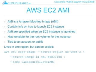 Cassandra / Kafka Support in EC2/AWS
™
AWS EC2 AMI
❖ AMI is a Amazon Machine Image (AMI)
❖ Contain info on how to launch EC2 instance
❖ AMI are specified when an EC2 instance is launched
❖ Has template for the root volume for the instance
❖ Tied to an account or public
Lives in one region, but can be copied:
aws ec2 copy-image --source-region us-west-2 
--source-image-id ami-6db3310d 
--name CassandraClusterAMI
 