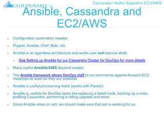 Cassandra / Kafka Support in EC2/AWS
™
Ansible, Cassandra and
EC2/AWS
❖ Configuration automation needed
❖ Puppet, Ansible, Chef, Boto, etc.
❖ Ansible is an agentless architecture and works over ssh (secure shell)
❖ See Setting up Ansible for our Cassandra Cluster for DevOps for more details
❖ Many useful Ansible/AWS (beyond scope)
❖ The Ansible framework allows DevOps staff to run commands against Amazon EC2
instances as soon as they are available
❖ Ansible is useful provisioning hosts (works with Packer)
❖ Ansible is usefule for DevOps tasks like replacing a failed node, backing up a node,
profiling Cassandra, performing a rolling upgrade and more.
❖ Since Ansible relies on ssh, we should make sure that ssh is working for us.
 