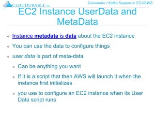 Cassandra / Kafka Support in EC2/AWS
™
EC2 Instance UserData and
MetaData
❖ Instance metadata is data about the EC2 instance
❖ You can use the data to configure things
❖ user data is part of meta-data
❖ Can be anything you want
❖ If it is a script that then AWS will launch it when the
instance first initializes
❖ you use to configure an EC2 instance when its User
Data script runs
 