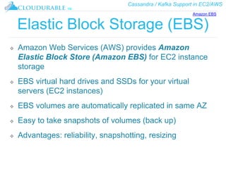 Cassandra / Kafka Support in EC2/AWS
™
Elastic Block Storage (EBS)
❖ Amazon Web Services (AWS) provides Amazon
Elastic Block Store (Amazon EBS) for EC2 instance
storage
❖ EBS virtual hard drives and SSDs for your virtual
servers (EC2 instances)
❖ EBS volumes are automatically replicated in same AZ
❖ Easy to take snapshots of volumes (back up)
❖ Advantages: reliability, snapshotting, resizing
Amazon EBS
 