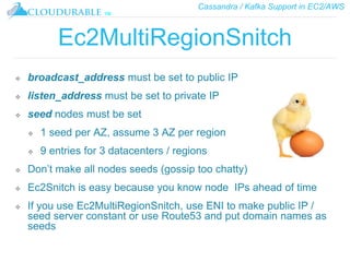 Cassandra / Kafka Support in EC2/AWS
™
Ec2MultiRegionSnitch
❖ broadcast_address must be set to public IP
❖ listen_address must be set to private IP
❖ seed nodes must be set
❖ 1 seed per AZ, assume 3 AZ per region
❖ 9 entries for 3 datacenters / regions
❖ Don’t make all nodes seeds (gossip too chatty)
❖ Ec2Snitch is easy because you know node IPs ahead of time
❖ If you use Ec2MultiRegionSnitch, use ENI to make public IP /
seed server constant or use Route53 and put domain names as
seeds
 