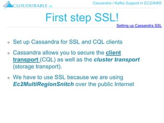 Cassandra / Kafka Support in EC2/AWS
™
First step SSL!
❖ Set up Cassandra for SSL and CQL clients
❖ Cassandra allows you to secure the client
transport (CQL) as well as the cluster transport
(storage transport).
❖ We have to use SSL because we are using
Ec2MultiRegionSnitch over the public Internet
Setting up Cassandra SSL
 