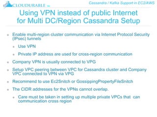 Cassandra / Kafka Support in EC2/AWS
™
Using VPN instead of public Internet
for Multi DC/Region Cassandra Setup
❖ Enable multi-region cluster communication via Internet Protocol Security
(IPsec) tunnels
❖ Use VPN
❖ Private IP address are used for cross-region communication
❖ Company VPN is usually connected to VPG
❖ Setup VPC peering between VPC for Cassandra cluster and Company
VPC connected to VPN via VPG
❖ Recommend to use Ec2Snitch or GossippingPropertyFileSnitch
❖ The CIDR addresses for the VPNs cannot overlap.
❖ Care must be taken in setting up multiple private VPCs that can
communication cross region
 