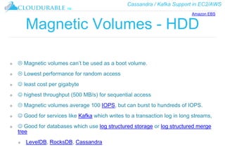 Cassandra / Kafka Support in EC2/AWS
™
Magnetic Volumes - HDD
❖  Magnetic volumes can’t be used as a boot volume.
❖  Lowest performance for random access
❖  least cost per gigabyte
❖  highest throughput (500 MB/s) for sequential access
❖  Magnetic volumes average 100 IOPS, but can burst to hundreds of IOPS.
❖  Good for services like Kafka which writes to a transaction log in long streams,
❖  Good for databases which use log structured storage or log structured merge
tree
❖ LevelDB, RocksDB, Cassandra
Amazon EBS
 