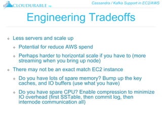 Cassandra / Kafka Support in EC2/AWS
™
Engineering Tradeoffs
❖ Less servers and scale up
❖ Potential for reduce AWS spend
❖ Perhaps harder to horizontal scale if you have to (more
streaming when you bring up node)
❖ There may not be an exact match EC2 instance
❖ Do you have lots of spare memory? Bump up the key
caches, and IO buffers (use what you have)
❖ Do you have spare CPU? Enable compression to minimize
IO overhead (first SSTable, then commit log, then
internode communication all)
 