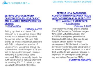 Cassandra / Kafka Support in EC2/AWS
™
SETTING UP A CASSANDRA
CLUSTER WITH SSL FOR CLIENT
AND CLUSTER TRANSPORTS FOR
DEVOPS
IN CASSANDRA
February 2, 2017
Setting up client and cluster SSL
transport for a Cassandra cluster This
articles is a Cassandra tutorial on
Cassandra setup for SSL and CQL
clients, as well as installing Cassandra
with SSL configured on a series of
Linux servers. Cassandra allows you
to secure the client transport (CQL) as
well as the cluster transport (storage
transport). SSL/TLS have some
overhead. This is especially true in the
JVM world which is not as performant
for handling SSL/TLS unless you are
using Netty/OpenSSl integration.
SETTING UP A CASSANDRA
CLUSTER WITH CASSANDRA IMAGE
AND CASSANDRA CLOUD PROJECT
WITH VAGRANT FOR DEVOPS
IN CASSANDRA
February 1, 2017
The cassandra-image project creates
CentOS Cassandra Database images
for docker, virtualbox/vagrant and
AWS/EC2 using best practices for
Cassandra OS setup. It is nice to use
vagrant and/or docker for local
development. At this time it is hard to
develop systemd services using Docker
so we use Vagrant. Since we do a lot of
that, we like to use Vagrant. Vagrant is
important for developers and DevOps
not to mention Cassandra DBAs.
CONTINUE READING
 