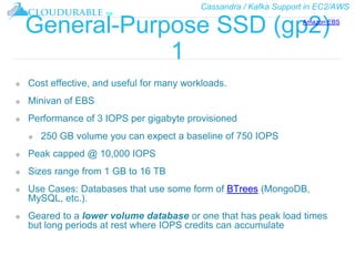 Cassandra / Kafka Support in EC2/AWS
™
General-Purpose SSD (gp2)
1
❖ Cost effective, and useful for many workloads.
❖ Minivan of EBS
❖ Performance of 3 IOPS per gigabyte provisioned
❖ 250 GB volume you can expect a baseline of 750 IOPS
❖ Peak capped @ 10,000 IOPS
❖ Sizes range from 1 GB to 16 TB
❖ Use Cases: Databases that use some form of BTrees (MongoDB,
MySQL, etc.).
❖ Geared to a lower volume database or one that has peak load times
but long periods at rest where IOPS credits can accumulate
Amazon EBS
 