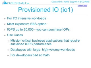 Cassandra / Kafka Support in EC2/AWS
™
Provisioned IO (io1)
❖ For I/O intensive workloads
❖ Most expensive EBS option
❖ IOPS up to 20,000 - you can purchase IOPs
❖ Use Cases
❖ Mission critical business applications that require
sustained IOPS performance
❖ Databases with large, high-volume workloads
❖ For developers bad at math
Amazon EBS
 