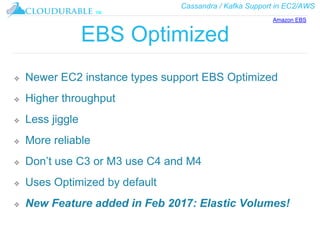 Cassandra / Kafka Support in EC2/AWS
™
EBS Optimized
❖ Newer EC2 instance types support EBS Optimized
❖ Higher throughput
❖ Less jiggle
❖ More reliable
❖ Don’t use C3 or M3 use C4 and M4
❖ Uses Optimized by default
❖ New Feature added in Feb 2017: Elastic Volumes!
Amazon EBS
 