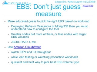 Cassandra / Kafka Support in EC2/AWS
™
EBS: Don’t just guess
measure
❖ Make educated guess to pick the right EBS based on workload
❖ Deploying Kafka or Cassandra or MongoDB then you must
understand how to configure the tool
❖ Smaller nodes but more of them, or less nodes with larger
EBS volumes
❖ JBOD, RAID 1, etc.
❖ Use Amazon CloudWatch
❖ watch IOPs and IO throughput
❖ while load testing or watching production workloads
❖ quickest and best way to pick best EBS volume type
Amazon EBS
 